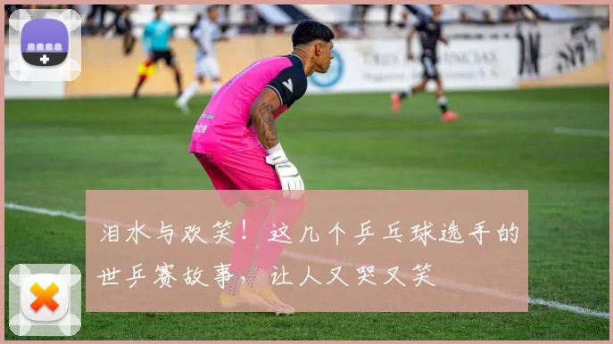 泪水与欢笑！这几个乒乓球选手的世乒赛故事，让人又哭又笑