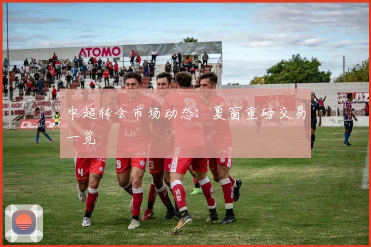 中超转会市场动态：夏窗重磅交易一览