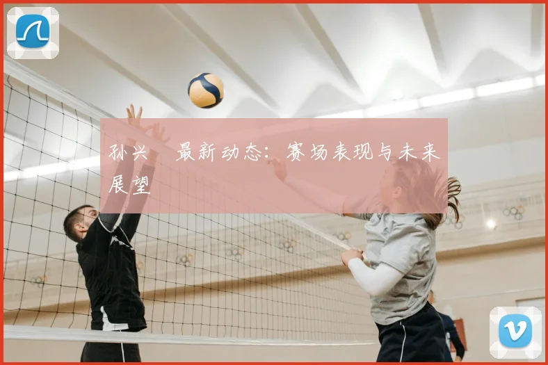 孙兴慜最新动态：赛场表现与未来展望