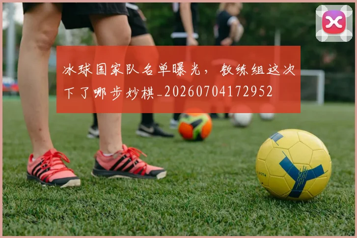 冰球国家队名单曝光，教练组这次下了哪步妙棋_20260704172952