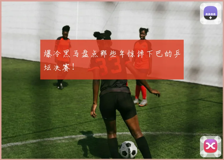 爆冷黑马盘点那些年惊掉下巴的乒坛决赛!