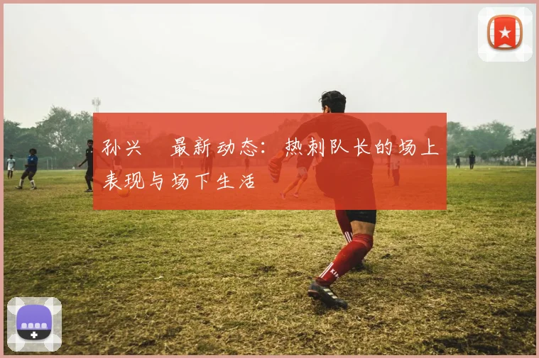 孙兴慜最新动态：热刺队长的场上表现与场下生活