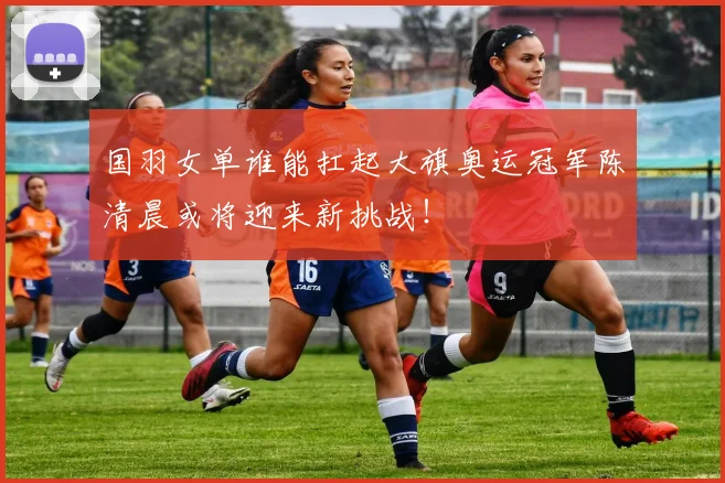 国羽女单谁能扛起大旗奥运冠军陈清晨或将迎来新挑战!