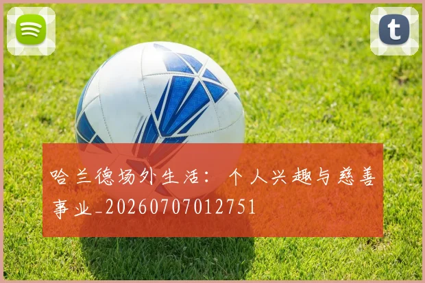 哈兰德场外生活：个人兴趣与慈善事业_20260707012751