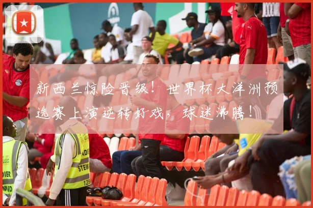 新西兰惊险晋级！世界杯大洋洲预选赛上演逆转好戏，球迷沸腾！