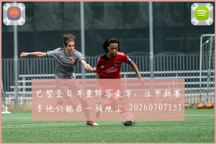 巴黎圣日耳曼阵容豪华，法甲新赛季他们能否一骑绝尘_20260707151435