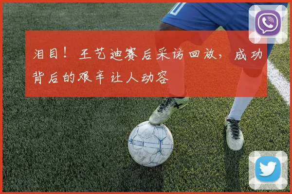泪目！王艺迪赛后采访回放，成功背后的艰辛让人动容