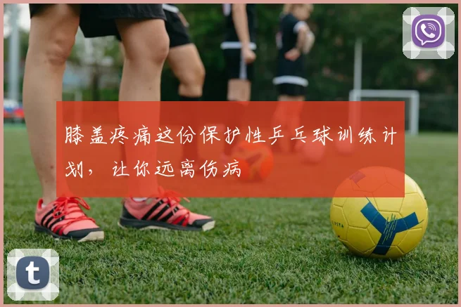 膝盖疼痛这份保护性乒乓球训练计划，让你远离伤病