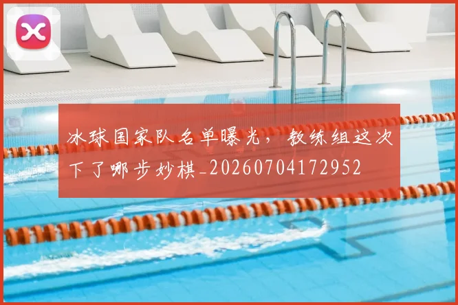 冰球国家队名单曝光，教练组这次下了哪步妙棋_20260704172952
