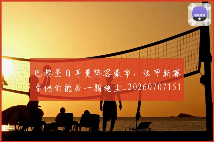 巴黎圣日耳曼阵容豪华，法甲新赛季他们能否一骑绝尘_20260707151435