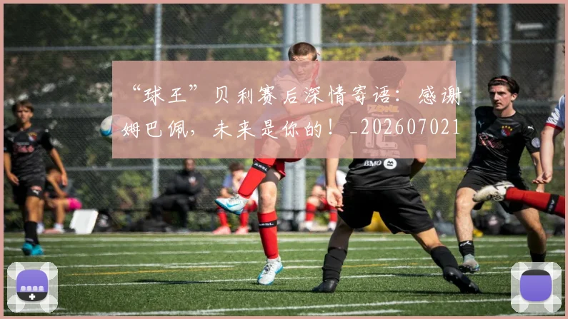 “球王”贝利赛后深情寄语：感谢姆巴佩，未来是你的！_20260702172831