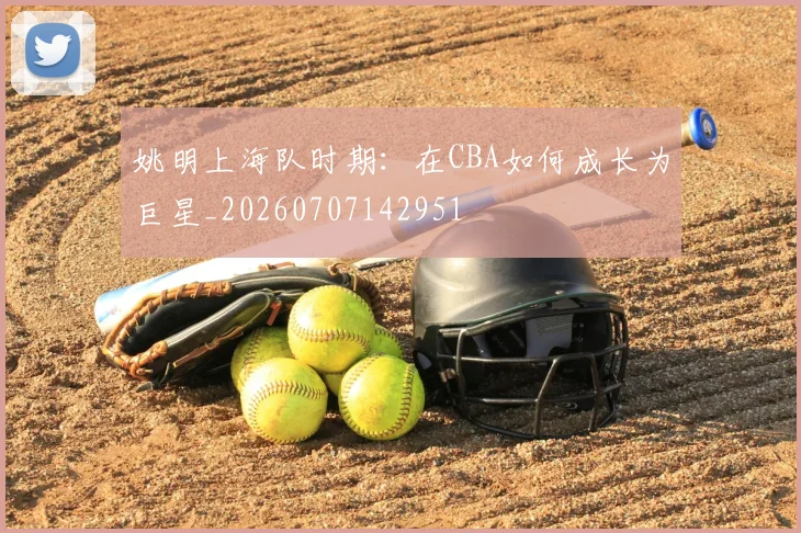 姚明上海队时期：在CBA如何成长为巨星_20260707142951