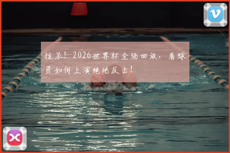 惊呆！2026世界杯全场回放，看球员如何上演绝地反击！