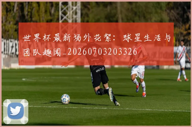 世界杯最新场外花絮：球星生活与团队趣闻_20260703203326