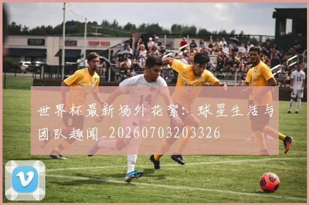 世界杯最新场外花絮：球星生活与团队趣闻_20260703203326