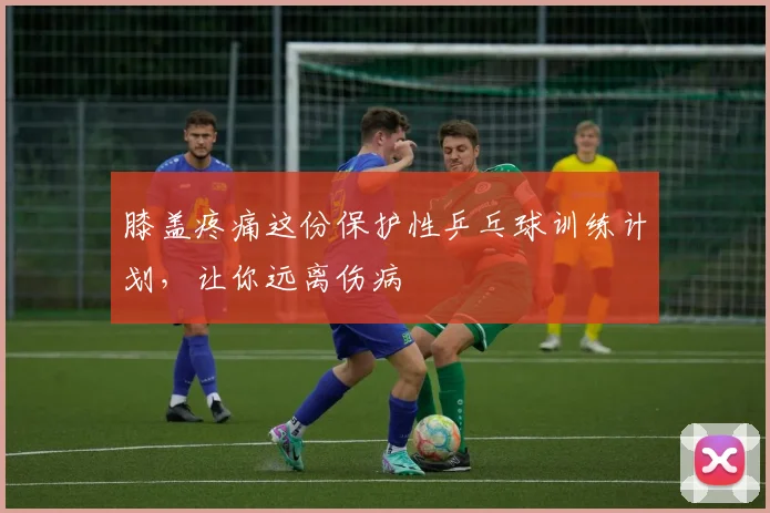 膝盖疼痛这份保护性乒乓球训练计划，让你远离伤病