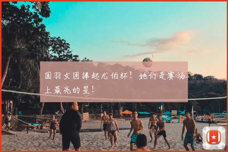 国羽女团捧起尤伯杯！她们是赛场上最亮的星！